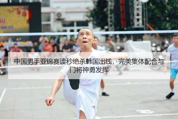 中国男手亚锦赛读秒绝杀韩国出线，完美集体配合与门将神勇发挥