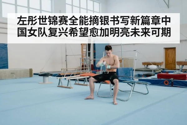 左彤世锦赛全能摘银书写新篇章中国女队复兴希望愈加明亮未来可期