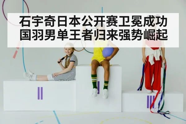 石宇奇日本公开赛卫冕成功国羽男单王者归来强势崛起