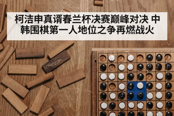 柯洁申真谞春兰杯决赛巅峰对决 中韩围棋第一人地位之争再燃战火